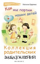 Книга - Наталья  Царенко - Как мы портим наших детей: коллекция родительских заблуждений (fb2) читать без регистрации